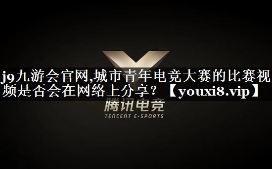 城市青年电竞大赛的比赛视频是否会在网络上分享？
