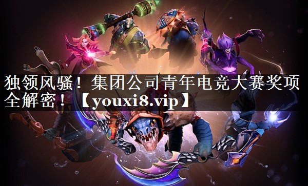 独领风骚！集团公司青年电竞大赛奖项全解密！